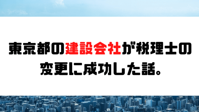 【成功事例】東京都の建設会社が税理士の変更に成功した話